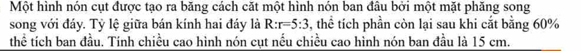 Một hình nón cụt được tạo ra băng cách căt một hình nón ban đâu bởi một mặt phăng song 
song với đáy. Tỷ lệ giữa bán kính hai đáy là R:r=5:3 , thể tích phần còn lại sau khi cắt bằng 60%
thể tích ban đầu. Tính chiều cao hình nón cụt nếu chiều cao hình nón ban đầu là 15 cm.