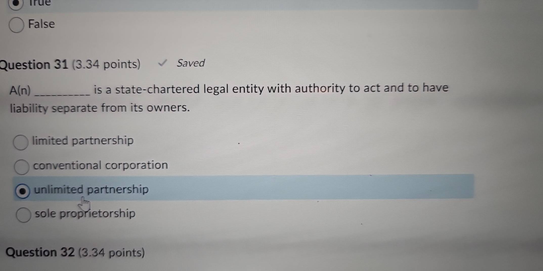 True
False
Question 31 (3.34 points) Saved
A(n) is a state-chartered legal entity with authority to act and to have
liability separate from its owners.
limited partnership
conventional corporation
unlimited partnership
sole proprietorship
Question 32 (3.34 points)