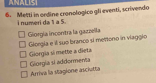 ANALISI
6. Metti in ordine cronologico gli eventi, scrivendo
i numeri da 1 a 5.
Giorgia incontra la gazzella
Giorgia e il suo branco si mettono in viaggio
Giorgia si mette a dieta
Giorgia si addormenta
Arriva la stagione asciutta