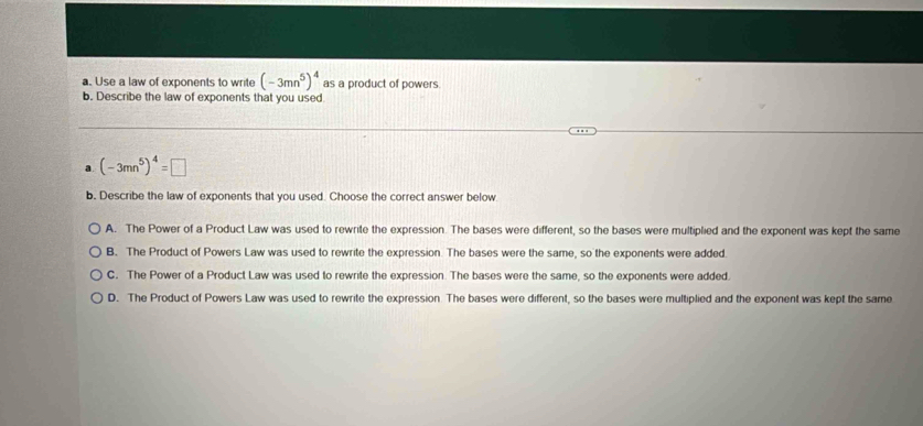 Use a law of exponents to write (-3mn^5)^4 as a product of powers
b. Describe the law of exponents that you used
a (-3mn^5)^4=□
b. Describe the law of exponents that you used. Choose the correct answer below
A. The Power of a Product Law was used to rewrite the expression. The bases were different, so the bases were multiplied and the exponent was kept the same
B. The Product of Powers Law was used to rewrite the expression. The bases were the same, so the exponents were added.
C. The Power of a Product Law was used to rewrite the expression. The bases were the same, so the exponents were added.
D. The Product of Powers Law was used to rewrite the expression. The bases were different, so the bases were multiplied and the exponent was kept the same