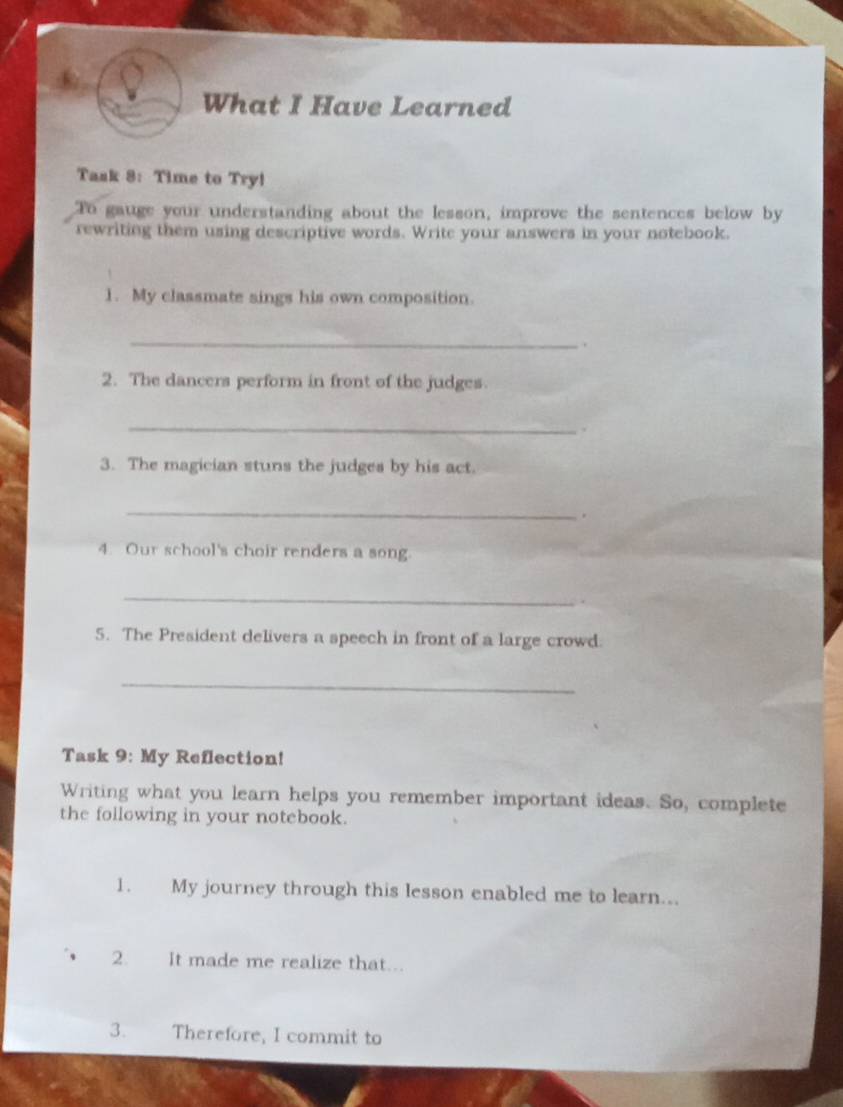 What I Have Learned 
Task 8: Time to Try! 
To gauge your understanding about the lesson, improve the sentences below by 
rewriting them using descriptive words. Write your answers in your notebook. 
1. My classmate sings his own composition. 
_. 
2. The dancers perform in front of the judges. 
_ 
. 
3. The magician stuns the judges by his act. 
_ 
. 
4. Our school's choir renders a song. 
_ 
. 
5. The President delivers a speech in front of a large crowd. 
_ 
Task 9: My Reflection! 
Writing what you learn helps you remember important ideas. So, complete 
the following in your notebook. 
1. My journey through this lesson enabled me to learn... 
2. It made me realize that... 
3. Therefore, I commit to