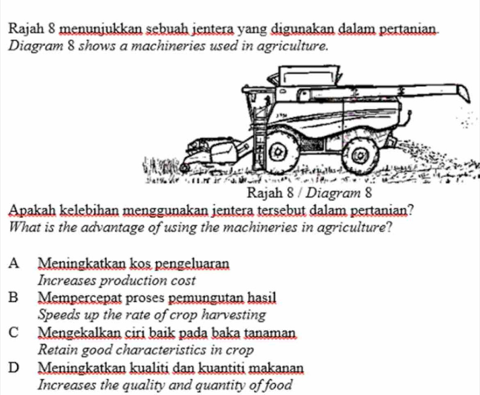 Rajah 8 menunjukkan sebuah jentera yang digunakan dalam pertanian
Diagram 8 shows a machineries used in agriculture.
Apakah kelebihan menggunakan jentera tersebut dalam pertanian?
What is the advantage of using the machineries in agriculture?
A Meningkatkan kos pengeluaran
Increases production cost
B Mempercepat proses pemungutan hasil
Speeds up the rate of crop harvesting
C Mengekalkan ciri baik pada baka tanaman
Retain good characteristics in crop
D Meningkatkan kualiti dan kuantiti makanan
Increases the quality and quantity of food