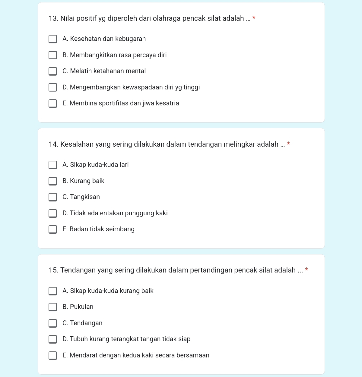 Nilai positif yg diperoleh dari olahraga pencak silat adalah ... *
A. Kesehatan dan kebugaran
B. Membangkitkan rasa percaya diri
C. Melatih ketahanan mental
D. Mengembangkan kewaspadaan diri yg tinggi
E. Membina sportifitas dan jiwa kesatria
14. Kesalahan yang sering dilakukan dalam tendangan melingkar adalah ... *
A. Sikap kuda-kuda lari
B. Kurang baik
C. Tangkisan
D. Tidak ada entakan punggung kaki
E. Badan tidak seimbang
15. Tendangan yang sering dilakukan dalam pertandingan pencak silat adalah ... *
A. Sikap kuda-kuda kurang baik
B. Pukulan
C. Tendangan
D. Tubuh kurang terangkat tangan tidak siap
E. Mendarat dengan kedua kaki secara bersamaan