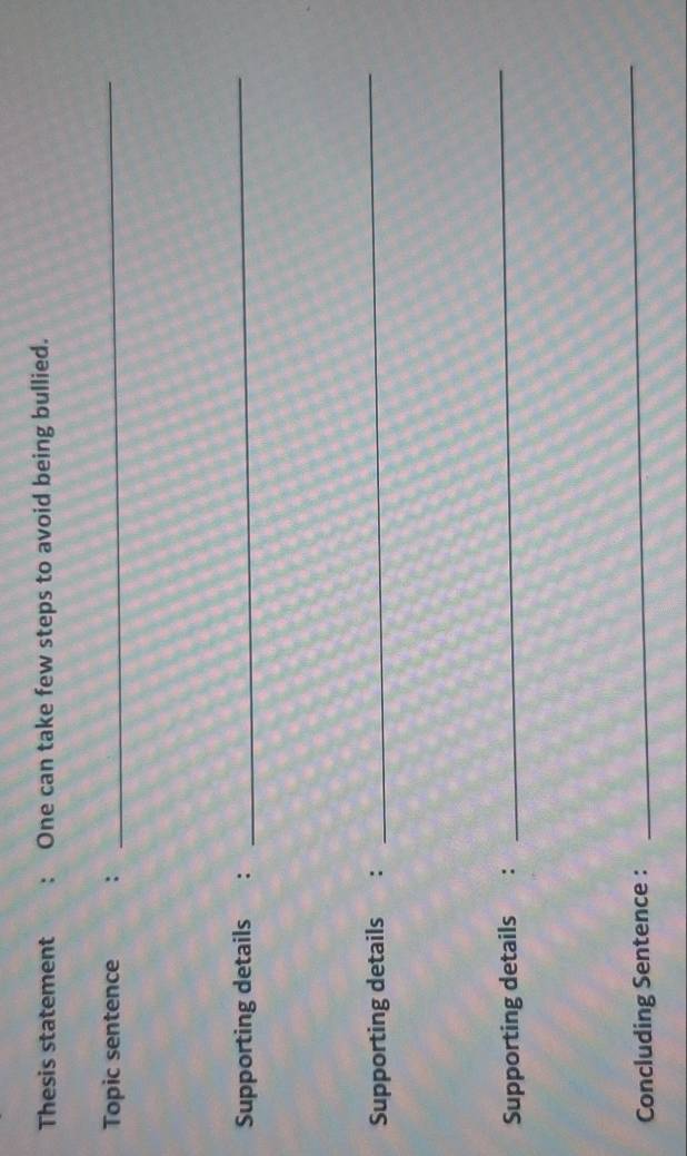 Thesis statement : One can take few steps to avoid being bullied. 
Topic sentence : 
_ 
Supporting details : 
_ 
Supporting details : 
_ 
Supporting details : 
_ 
Concluding Sentence : 
_
