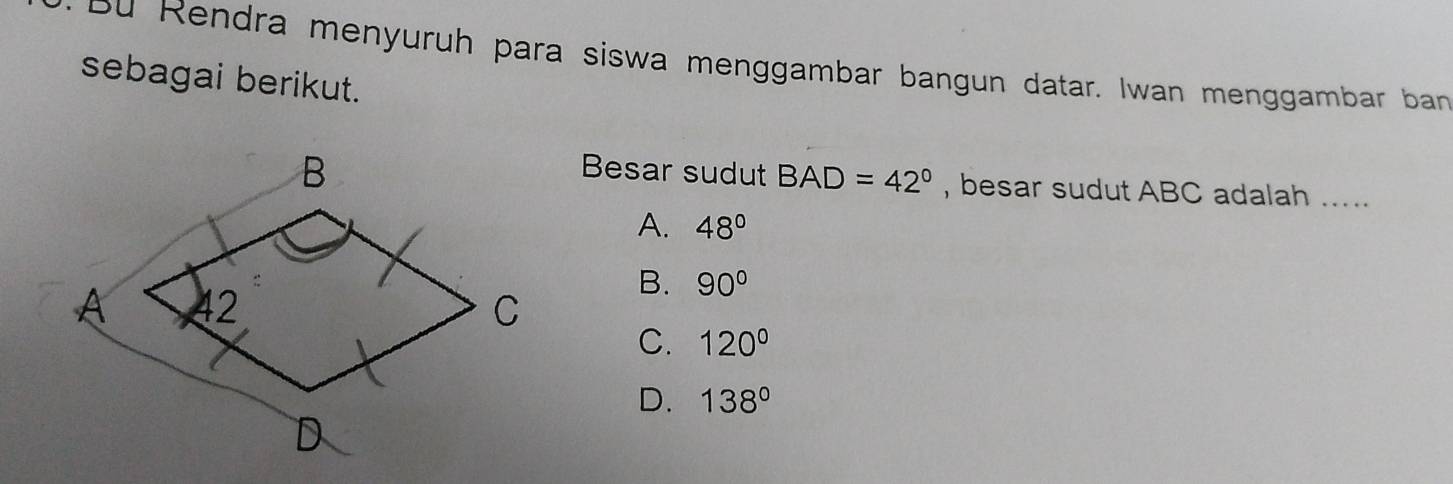 Bu Rendra menyuruh para siswa menggambar bangun datar. Iwan menggambar ban
sebagai berikut.
Besar sudut BAD=42° , besar sudut ABC adalah .....
A. 48°
B. 90°
C. 120°
D. 138°