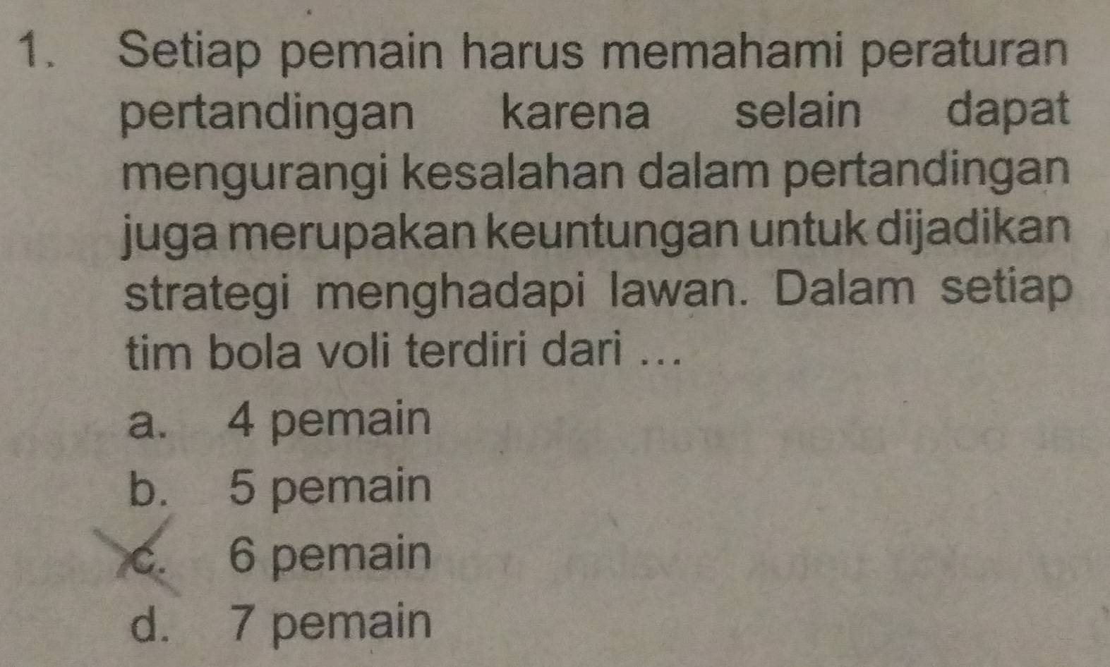 Setiap pemain harus memahami peraturan
pertandingan karena selain dapat
mengurangi kesalahan dalam pertandingan
juga merupakan keuntungan untuk dijadikan
strategi menghadapi lawan. Dalam setiap
tim bola voli terdiri dari ...
a. 4 pemain
b. 5 pemain
c. 6 pemain
d. 7 pemain