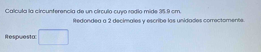 Calcula la circunferencia de un círculo cuyo radio mide 35.9 cm. 
Redondea a 2 decimales y escribe las unidades correctamente. 
Respuesta: