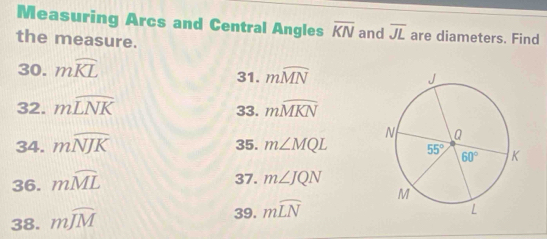 Measuring Arcs and Central Angles overline KN and overline JL are diameters. Find
the measure.
30. mwidehat KL 31. mwidehat MN
32. mwidehat LNK 33. mwidehat MKN
34. mwidehat NJK 35. m∠ MQL
36. mwidehat ML
37. m∠ JQN
38. mwidehat JM
39. mwidehat LN