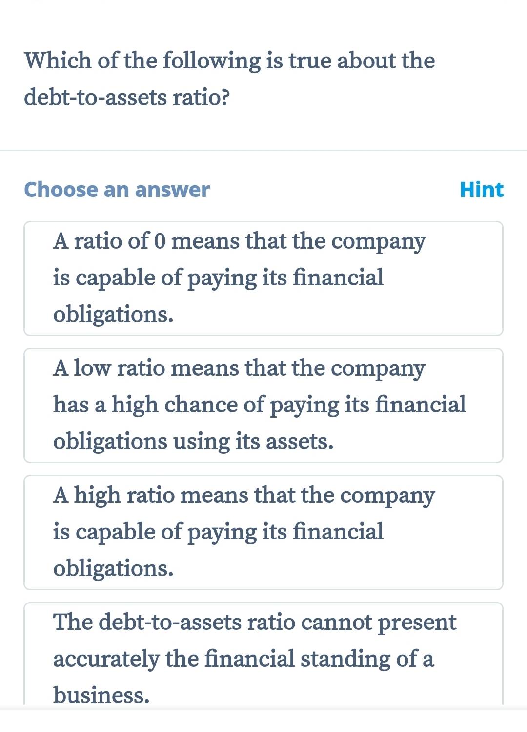 Which of the following is true about the
debt-to-assets ratio?
Choose an answer Hint
A ratio of 0 means that the company
is capable of paying its financial
obligations.
A low ratio means that the company
has a high chance of paying its financial
obligations using its assets.
A high ratio means that the company
is capable of paying its financial
obligations.
The debt-to-assets ratio cannot present
accurately the financial standing of a
business.