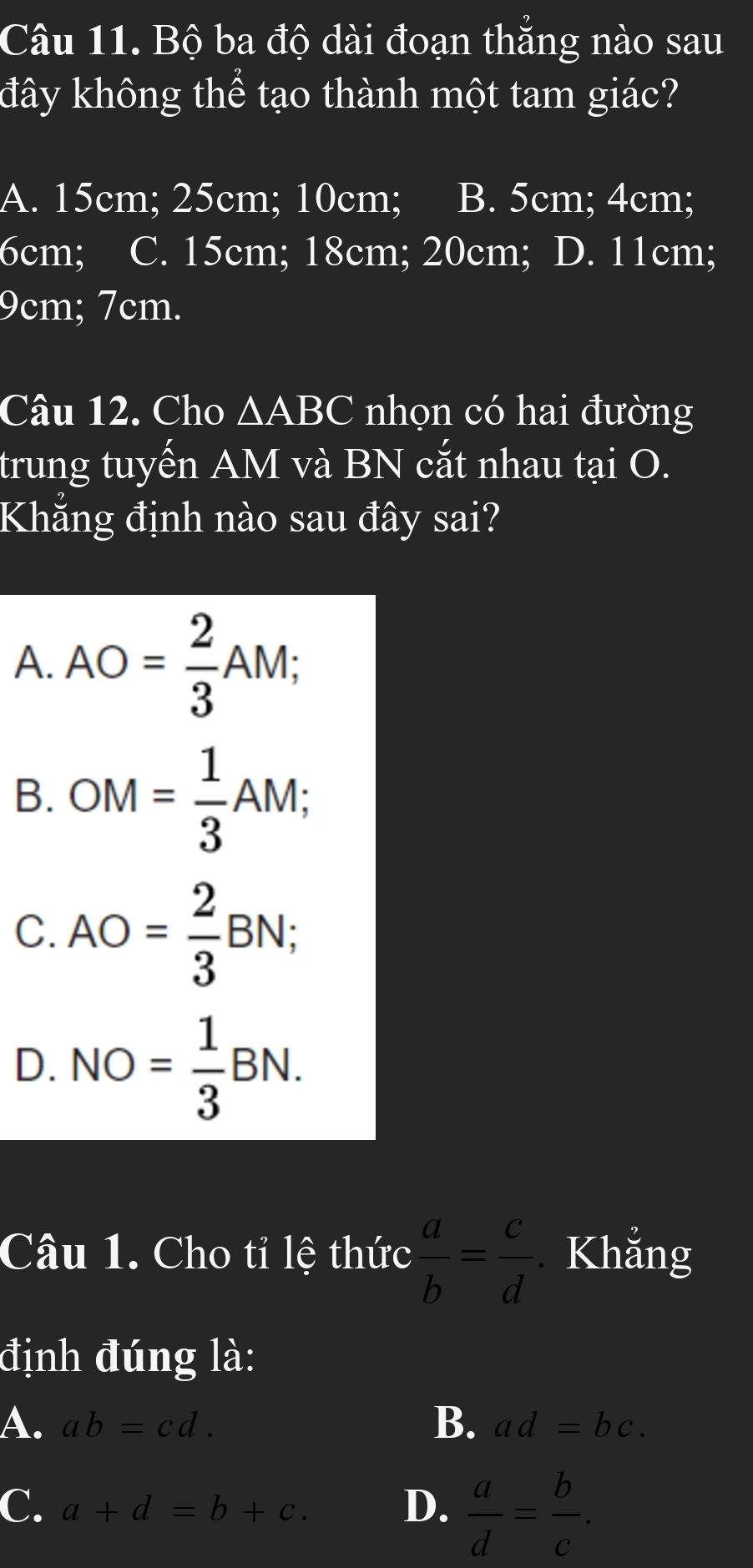 Bộ ba độ dài đoạn thăng nào sau
đây không thể tạo thành một tam giác?
A. 15cm; 25cm; 10cm; B. 5cm; 4cm;
6cm; C. 15cm; 18cm; 20cm; D. 11cm;
9cm; 7cm.
Câu 12. Cho △ ABC nhọn có hai đường
trung tuyến AM và BN cắt nhau tại O.
Khẳng định nào sau đây sai?
A. AO= 2/3 AM;
B. OM= 1/3 AM;
C. AO= 2/3 BN;
D. NO= 1/3 BN. 
Câu 1. Cho tỉ lệ thức  a/b = c/d  Khẳng
định đúng là:
A. ab=cd. B. ad=bc.
C. a+d=b+c. D.  a/d = b/c .