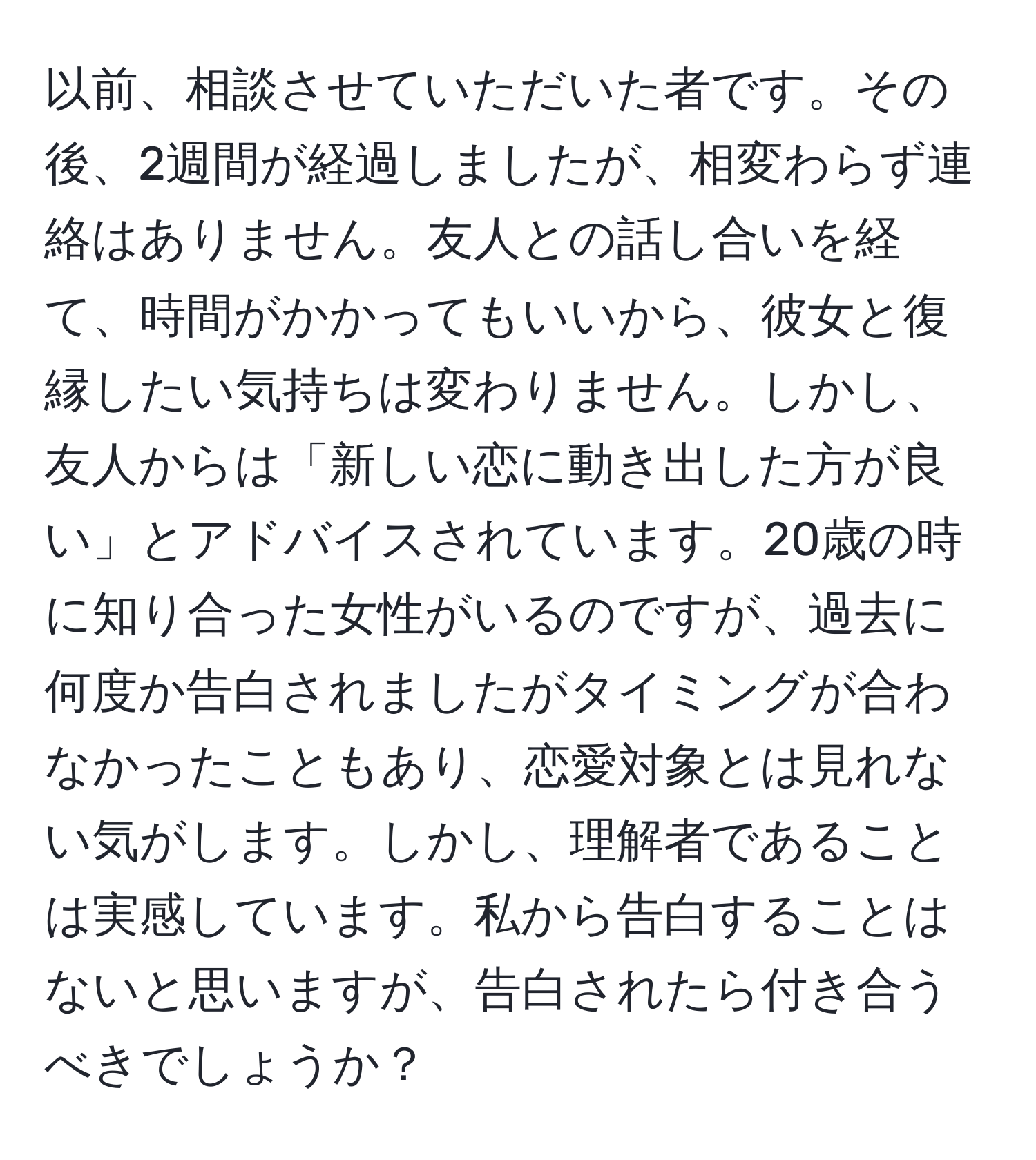 以前、相談させていただいた者です。その後、2週間が経過しましたが、相変わらず連絡はありません。友人との話し合いを経て、時間がかかってもいいから、彼女と復縁したい気持ちは変わりません。しかし、友人からは「新しい恋に動き出した方が良い」とアドバイスされています。20歳の時に知り合った女性がいるのですが、過去に何度か告白されましたがタイミングが合わなかったこともあり、恋愛対象とは見れない気がします。しかし、理解者であることは実感しています。私から告白することはないと思いますが、告白されたら付き合うべきでしょうか？