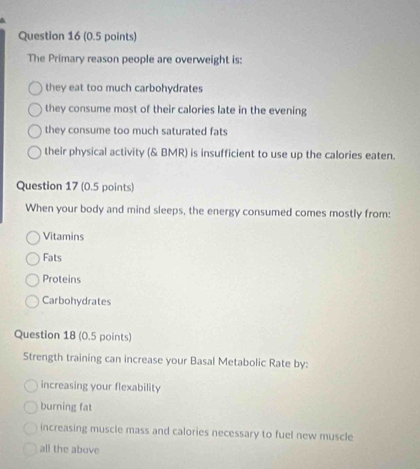 The Primary reason people are overweight is:
they eat too much carbohydrates
they consume most of their calories late in the evening
they consume too much saturated fats
their physical activity (& BMR) is insufficient to use up the calories eaten.
Question 17 (0.5 points)
When your body and mind sleeps, the energy consumed comes mostly from:
Vitamins
Fats
Proteins
Carbohydrates
Question 18 (0.5 points)
Strength training can increase your Basal Metabolic Rate by:
increasing your flexability
burning fat
increasing muscle mass and calories necessary to fuel new muscle
all the above