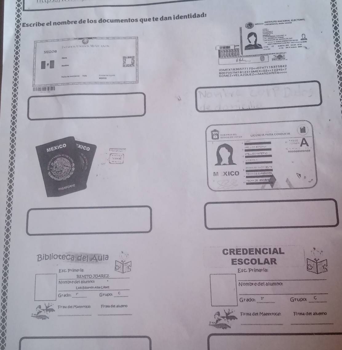 Escribe el nombre de los documentos que te dan identidad: 
néNicO j apoemesal parm vetar INSTITUTO NACIONAL ELECTORAL 
Inados Unow Mnanos 


SEGOB 
a w 
!DMEX1836577170<<0747116375842 
_ 
8007057M1812315MEX<02×«12345<7 
GO ME Z < VE L A ZOU EZ « « MAr G A RITA« «< < 
LICência Para condUcír 
A 
MEXICO XICO 
M XICO 
no 
PASAPORTE 
CREDENCIAL 
Biblioteca del Áula 
ESCOLAR 
Esc. Primar la: Esc. Primaria: 
_ 
BENITO JUAREZ 
Nombe del alumno: 
_ 
Luis Edusrdo Alas Lêvet Nombre del alumno: 
Gredo. _Grupo_ 
_ 
Grado:_ Grupo _ 
Fir ma del Maesιο(α) Fitísa del alumno 
_ 
_ 
Firma del Maescro(a) Firma del alumno 
__