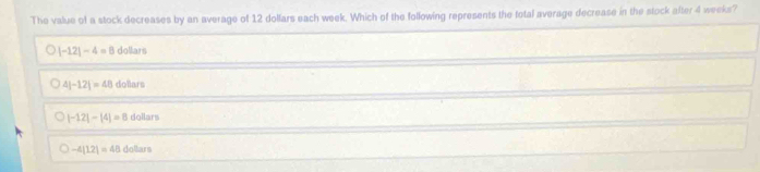 The value of a stock decreases by an average of 12 dollars each week. Which of the following represents the total average decrease in the stock after 4 weeks?
|-12|-4=8 dollars
4|-12|=48dolars
|-12|-|4|=8dollan
-4[12]=48dollars