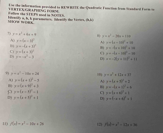 Use the information provided to REWRITE the Quadratic Function from Standard Form to
VERTEX/GRAPHING FORM.
Follow the STEPS used in NOTES.
Identify a, h, k parameters. Identify the Vertex, (h,k)
SHOW WORK.
7) y=x^2+6x+9
8) y=x^2-20x+110
A) y=(x-3)^2 A) y=(x-10)^2+10
B) y=-(x+3)^2
B) y=-(x+10)^2+10
C) y=(x+3)^2 C) y=-(x-10)^2-10
D) y=-x^2-3
D) x=-2(y+11)^2+11
9) y=x^2-10x+24 10) y=x^2+12x+37
A) y=(x+1)^2-5 y=(x+5)^2+2
A)
B) y=(x+9)^2+3
B) y=-(x+1)^2+6
C) y=(x-5)^2-1 y=(x+6)^2+1
C)
D) y=(x+5)^2+1 D) y=(-x+6)^2+1
11) f(x)=x^2-10x+26 12) f(x)=x^2-12x+36