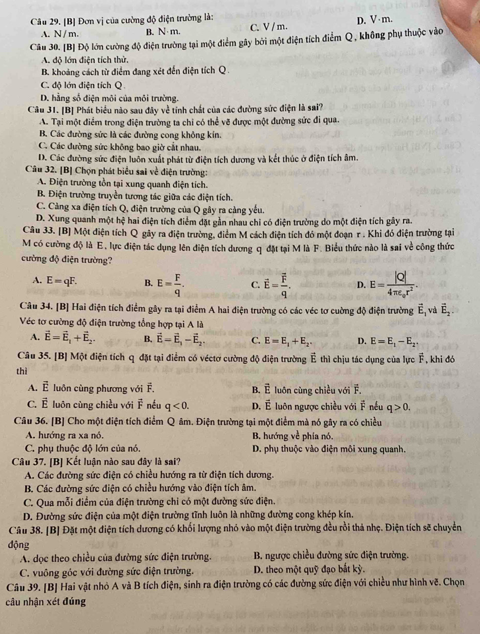 [B] Đơn vị của cường độ điện trường là:
A. N/ m. B. N·m. C. V /m. D. V·m.
Câu 30. [B] Độ lớn cường độ điện trường tại một điểm gây bởi một điện tích điểm  Q, không phụ thuộc vào
A. độ lớn điện tích thử.
B. khoảng cách từ điểm đang xét đến điện tích Q .
C. độ lớn điện tích Q
D. hằng số điện môi của môi trường.
Câu 31. [B] Phát biểu nào sau đây về tính chất của các đường sức điện là sai?
A. Tại một điểm trong điện trường ta chỉ có thể vẽ được một đường sức đi qua.
B. Các đường sức là các đường cong không kín.
C. Các đường sức không bao giờ cắt nhau.
D. Các đường sức điện luôn xuất phát từ điện tích dương và kết thúc ở điện tích âm.
Câu 32. [B] Chọn phát biểu sai về điện trường:
A. Điện trường tồn tại xung quanh điện tích.
B. Điện trường truyền tương tác giữa các điện tích.
C. Càng xa điện tích Q, điện trường của Q gây ra càng yếu.
D. Xung quanh một hệ hai điện tích điểm đặt gần nhau chỉ có điện trường do một điện tích gây ra.
Câu 33. [B] Một điện tích Q gây ra điện trường, điểm M cách điện tích đó một đoạn r . Khi đó điện trường tại
M có cường độ là E, lực điện tác dụng lên điện tích dương q đặt tại M là F. Biểu thức nào là sai về công thức
cường độ điện trường?
A. E=qF. B. E= F/q . vector E=frac vector Fq. E=frac |Q|4π varepsilon _0r^2.
C.
D.
Câu 34. [B] Hai điện tích điểm gây ra tại điểm A hai điện trường có các véc tơ cuờng độ điện trường vector E_1 và vector E_2.
Véc tơ cường độ điện trường tổng hợp tại A là
A. vector E=vector E_1+vector E_2. B. vector E=vector E_1-vector E_2. C. E=E_1+E_2. D. E=E_1-E_2.
Câu 35. [B] Một điện tích q đặt tại điểm có véctơ cường độ điện trường vector E thì chịu tác dụng của lực vector F , khi đó
thì
A. vector E luôn cùng phương với vector F. B. vector E luôn cùng chiều với vector F.
C. vector E luôn cùng chiều với vector F nếu q<0. D. vector E luôn ngược chiều với vector F nếu q>0.
Câu 36. [B] Cho một điện tích điểm Q âm. Điện trường tại một điểm mà nó gây ra có chiều
A. hướng ra xa nó. B. hướng về phía nó.
C. phụ thuộc độ lớn của nó. D. phụ thuộc vào điện môi xung quanh.
Câu 37. [B] Kết luận nào sau đây là sai?
A. Các đường sức điện có chiều hướng ra từ điện tích dương.
B. Các đường sức điện có chiều hướng vào điện tích âm.
C. Qua mỗi điểm của điện trường chỉ có một đường sức điện.
D. Đường sức điện của một điện trường tĩnh luôn là những đường cong khép kín.
Câu 38. [B] Đặt một điện tích dương có khối lượng nhỏ vào một điện trường đều rồi thả nhẹ. Điện tích sẽ chuyển
động
A. dọc theo chiều của đường sức điện trường.  B. ngược chiều đường sức điện trường.
C. vuông góc với đường sức điện trường. D. theo một quỹ đạo bất kỳ.
Câu 39. [B] Hai vật nhỏ A và B tích điện, sinh ra điện trường có các đường sức điện với chiều như hình vẽ. Chọn
câu nhận xét đúng