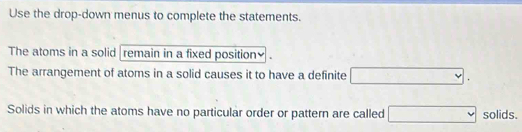 Use the drop-down menus to complete the statements. 
The atoms in a solid remain in a fixed position₹ 
The arrangement of atoms in a solid causes it to have a definite □. 
Solids in which the atoms have no particular order or pattern are called □ solids.