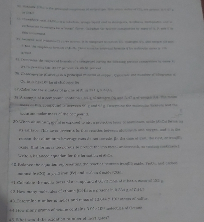 Mothaee (Th) is the proopal cmpeored of somund gat rls nome anl of (7), nt pomen n 1 47 g
13. 19ephoric acid (HP); ts a coloces, trogo lipoid yoed is dieogeets, hrobers tothpens, anf o
corboneted beverages for a "tanes' Rrver. Calrobor the pricet compeation by mase of 1. 8. oof O in
(fum= arngerums
34 Ascochi ncil (viction Cl cures soare. It is cmmposed of cartion IC. bodgen 50), and ongee 3ot at
n Tas the empirical formuds C:1.Os. Determine is empirial fomals if hs modorce mores a c
armol
35. Detormins the eapiriced femuls of a compoond having the fiowing prsorat coomesnon to mse s
24.75 percent; Mn 3437 peroess; ( 40.51 pon ont
36. Chalcopyrite (CuPeS) is a principal miseral of cepper. Calculase the mumber of iolograms of
Cu in 3.71=10^2 kg of chalcepyrite
37. Calculate the number of grams of Al in 371 g of N_1O_1
38. A sample of a compound contains 1 52 g of ntrogen (N) and 3.47 a of wegen (4. The motar
mass of this compound is between 90 g and 95 g. Determine the molecular feretals and the
accurate molar mass of the compound
39.When aluminum metal is exposed to air, a pretective layer of aluminum eaids (A)-Ou faems on
its surface. This layer prevents further reaction between aluminam and exygen, and a is the
reason that aluminum beverage cans do not corrode. [In the case of iron, the rust, or woo(
oxide, that forms is too porous to protect the iron metal underneath, so rusting continues!
Write a balanced equation for the formation of AB.O_1
40. Balance the equation representing the reaction between iron[I oxide. Fe_2O_3 and cazbon
monoxide (CO) to vield iron (Fe) and carbon dioxide (CO_-)
41. Calculate the molar mass of a compound if 0.372 mole of it has a mass of 152 g
42.How many molecules of ethane [C_2]TA are present in 0.334 g of C:H₂7
43 Determine number of moles and mass of 12.044* 10^(21) atoms of sulfur.
44 How many grams of octane contains 3.01* 10^(24) molecules of Octane.
45. What would the oxidation number of inect gases?