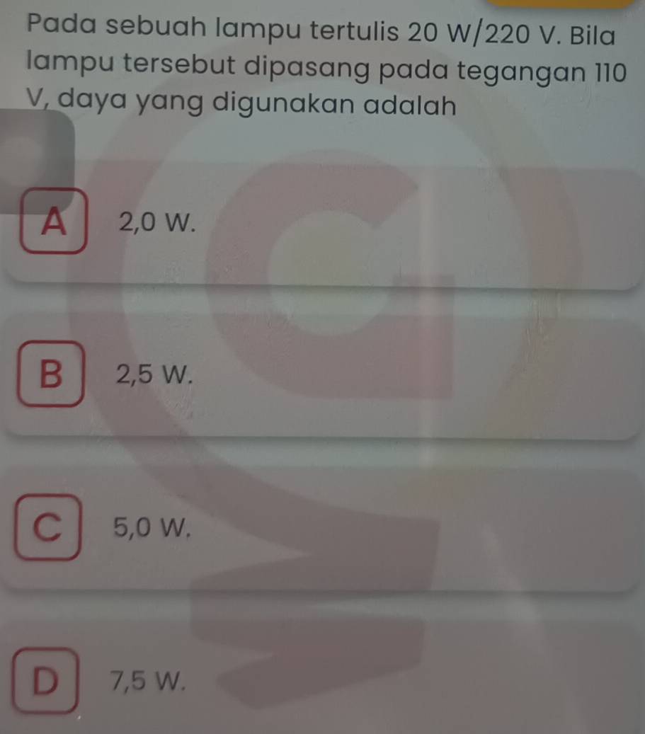 Pada sebuah lampu tertulis 20 W/220 V. Bila
lampu tersebut dipasang pada tegangan 110
V, daya yang digunakan adalah
A 2,0 W.
B │ 2,5 W.
C 5,0 W.
D 7,5 W.