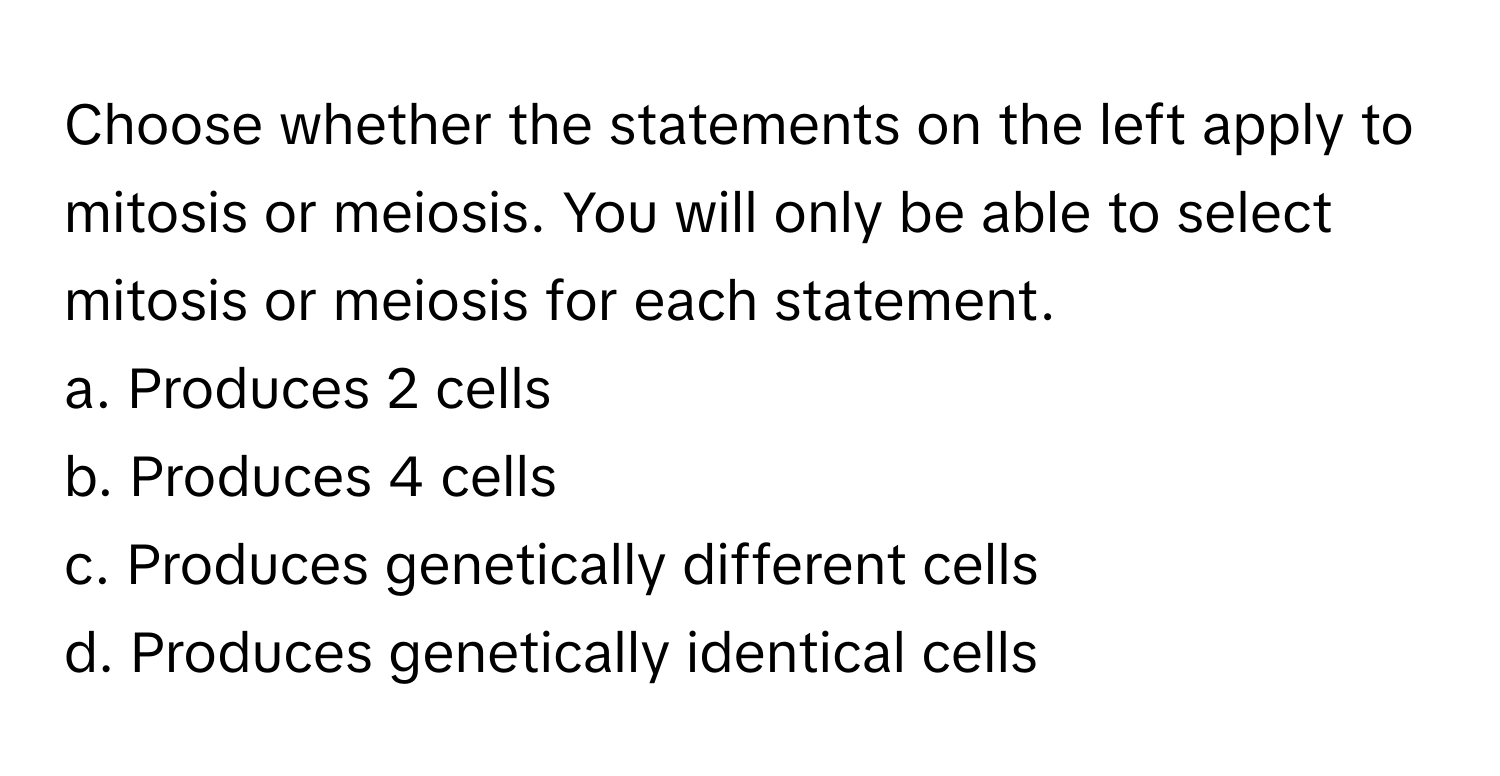 Choose whether the statements on the left apply to mitosis or meiosis. You will only be able to select mitosis or meiosis for each statement.

a. Produces 2 cells
b. Produces 4 cells
c. Produces genetically different cells
d. Produces genetically identical cells