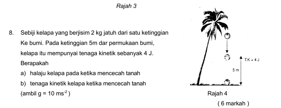 Rajah 3
8. Sebiji kelapa yang berjisim 2 kg jatuh dari satu ketinggian
Ke bumi. Pada ketinggian 5m dar permukaan bumi,
kelapa itu mempunyai tenaga kinetik sebanyak 4 J.
Berapakah
a) halaju kelapa pada ketika mencecah tanah
b) tenaga kinetik kelapa ketika mencecah tanah
(ambil g=10ms^(-2))
( 6 markah )