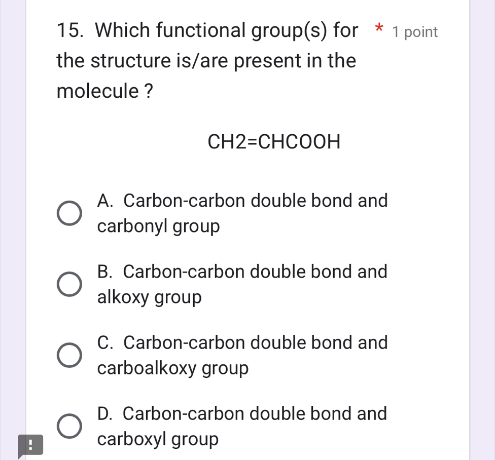 Which functional group(s) for * 1 point
the structure is/are present in the
molecule ?
CH2=CHCOOH
A. Carbon-carbon double bond and
carbonyl group
B. Carbon-carbon double bond and
alkoxy group
C. Carbon-carbon double bond and
carboalkoxy group
D. Carbon-carbon double bond and
!
carboxyl group