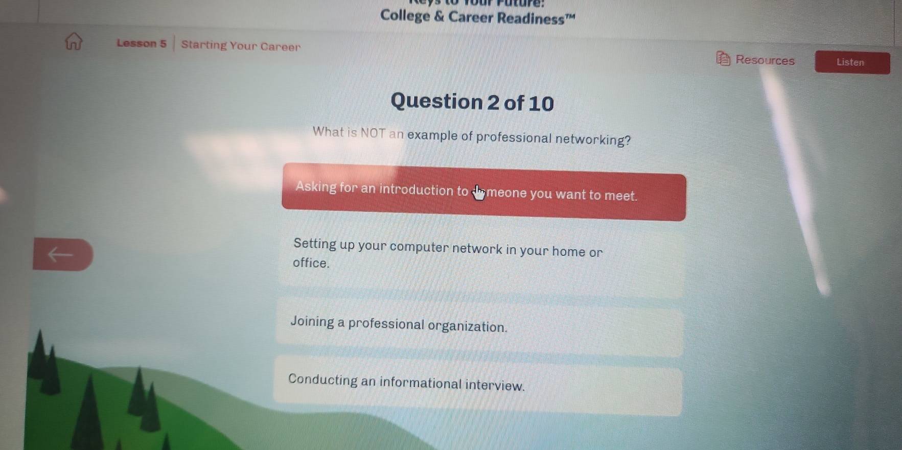 College & Career Readiness™
Lesson 5 Starting Your Career
Resources Listen
Question 2 of 10
What is NOT an example of professional networking?
Asking for an introduction to I meone you want to meet.
Setting up your computer network in your home or
office.
Joining a professional organization
Conducting an informational interview.