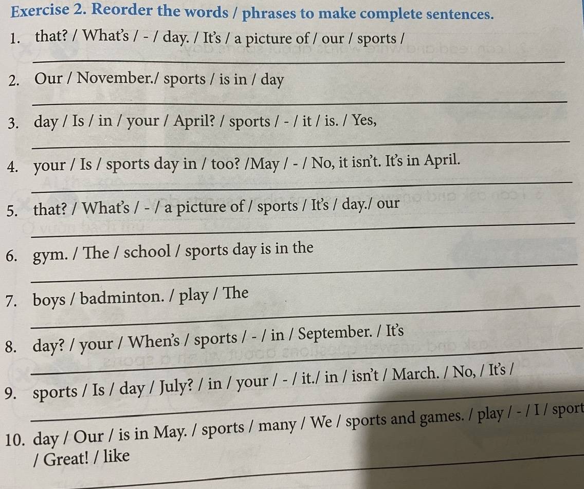 Reorder the words / phrases to make complete sentences. 
1. that? / What’s / - / day. / It's / a picture of / our / sports / 
_ 
2. Our / November./ sports / is in / day 
_ 
3. day / Is / in / your / April? / sports / - / it / is. / Yes, 
_ 
_ 
4. your / Is / sports day in / too? /May / - / No, it isn’t. It's in April. 
_ 
5. that? / What’s / - / a picture of / sports / It’s / day./ our 
_ 
6. gym. / The / school / sports day is in the 
_ 
7. boys / badminton. / play / The 
_ 
8. day? / your / Whens / sports / - / in / September. / It’s 
_ 
9. sports / Is / day / July? / in / your / - / it./ in / isn’t / March. / No, / It's / 
10. day / Our / is in May. / sports / many / We / sports and games. / play / - / I / sport 
/ Great! / like 
_ 
_ 
_