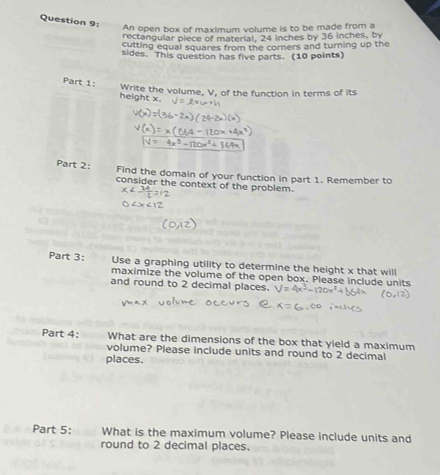 An open box of maximum volume is to be made from a 
rectangular piece of material, 24 inches by 36 inches, by 
cutting equal squares from the corners and turning up the 
sides. This question has five parts. (10 points) 
Part 1: Write the volume, V, of the function in terms of its 
height x. 
Part 2: Find the domain of your function in part 1. Remember to 
consider the context of the problem. 
Part 3: Use a graphing utility to determine the height x that will 
maximize the volume of the open box. Please include units 
and round to 2 decimal places. 
Part 4: What are the dimensions of the box that yield a maximum 
volume? Please include units and round to 2 decimal 
places. 
Part 5: What is the maximum volume? Please include units and 
round to 2 decimal places.