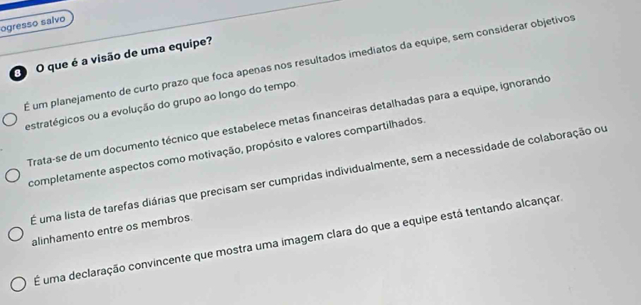 ogresso salvo
O que é a visão de uma equipe?
É um planejamento de curto prazo que foca apenas nos resultados imediatos da equipe, sem considerar objetivos
estratégicos ou a evolução do grupo ao longo do tempo
Trata-se de um documento técnico que estabelece metas financeiras detalhadas para a equipe, ignorando
completamente aspectos como motivação, propósito e valores compartilhados.
É uma lista de tarefas diárias que precisam ser cumpridas individualmente, sem a necessidade de colaboração ou
alinhamento entre os membros
É uma declaração convincente que mostra uma imagem clara do que a equipe está tentando alcançar.