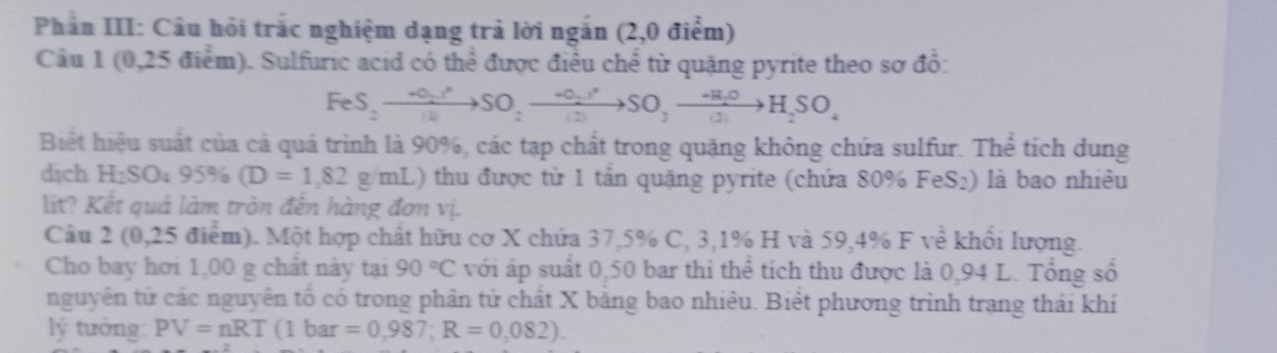 Phân III: Câu hỏi trác nghiệm dạng trả lời ngắn (2,0 điểm) 
Câu 1 (0,25 điểm). Sulfuric acid có thể được điều chể từ quặng pyrite theo sơ đồ:
FeS_2to SO_2to SO_2to SO_2to SO_2to H_2SO_4
Biết hiệu suất của cả quá trình là 90%, các tạp chất trong quặng không chứa sulfur. Thể tích dung 
dịch 1 H:S ) 95% (D=1,82g/mL) 0 thu được từ 1 tần quặng pyrite (chứa 80% FeS₂) là bao nhiêu 
lit? Kết quả làm tròn đến hàng đơn vị. 
Câu 2 (0,25 điểm). Một hợp chất hữu cơ X chứa 37,5% C, 3, 1% H và 59,4% F về khổi lượng. 
Cho bay hơi 1,00 g chất này tại 90°C với áp suất 0,50 bar thì thể tích thu được là 0,94 L. Tổng số 
nguyên tử các nguyên tổ có trong phân tử chất X băng bao nhiêu. Biết phương trình trạng thái khí 
lý tưởng: PV=nRT(1bar=0,987; R=0,082).