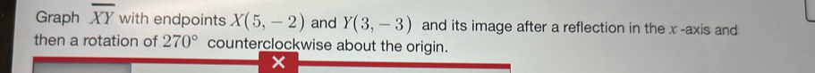 Graph overline XY with endpoints X(5,-2) and Y(3,-3) and its image after a reflection in the x -axis and 
then a rotation of 270° counterclockwise about the origin.