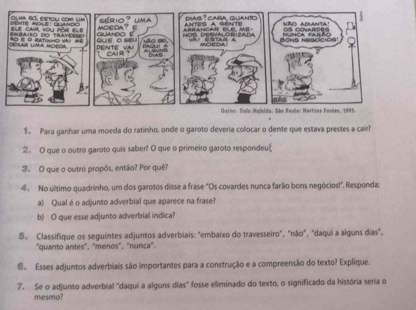 1。 Para ganhar uma moeda do ratinho, onde o garoto deveria colocar o dente que estava prestes a cair? 
2。 O que o outro garoto quis saber? O que o primeiro garoto respondeu? 
3。 O que o outro propôs, então? Por quê? 
4 No último quadrinho, um dos garotos disse a frase "Os covardes nunca farão bons negócios!". Responda: 
a) Qual é o adjunto adverbial que aparece na frase? 
b) O que esse adjunto adverbial indica? 
5。 Classifique os seguintes adjuntos adverbiais: “embaixo do travesseiro”, “não”, "daqui a alguns dias”, 
“quanto antes”, “menos”, “nunca”. 
@ Esses adjuntos adverbiais são importantes para a construção e a compreensão do texto? Explique. 
7。 Se o adjunto adverbial “daqui a alguns dias” fosse eliminado do texto, o significado da história seria o 
mesmo?