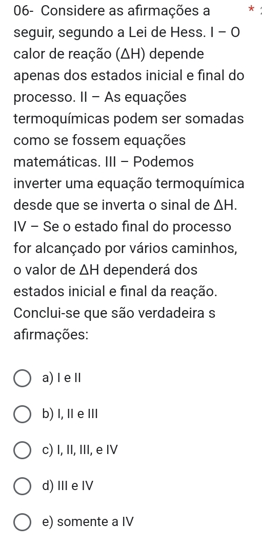 06- Considere as afirmações a *
seguir, segundo a Lei de Hess. I-O 
calor de reação (ΔH) depende
apenas dos estados inicial e final do
processo. II - As equações
termoquímicas podem ser somadas
como se fossem equações
matemáticas. III - Podemos
inverter uma equação termoquímica
desde que se inverta o sinal de △ H. 
IV - Se o estado final do processo
for alcançado por vários caminhos,
o valor de △ H dependerá dos
estados inicial e final da reação.
Conclui-se que são verdadeira s
afirmações:
a)ⅠeⅡ
b) I,ⅡeⅢ
c) I, II, III, e IV
d)ⅢeⅣ
e) somente a IV