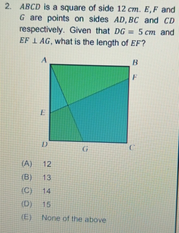 ABCD is a square of side 12 cm. E, F and
G are points on sides AD, BC and CD
respectively. Given that DG=5cm and
EF⊥ AG , what is the length of EF?
(A) 12
(B) 13
(C) 14
(D) 15
(E) None of the above