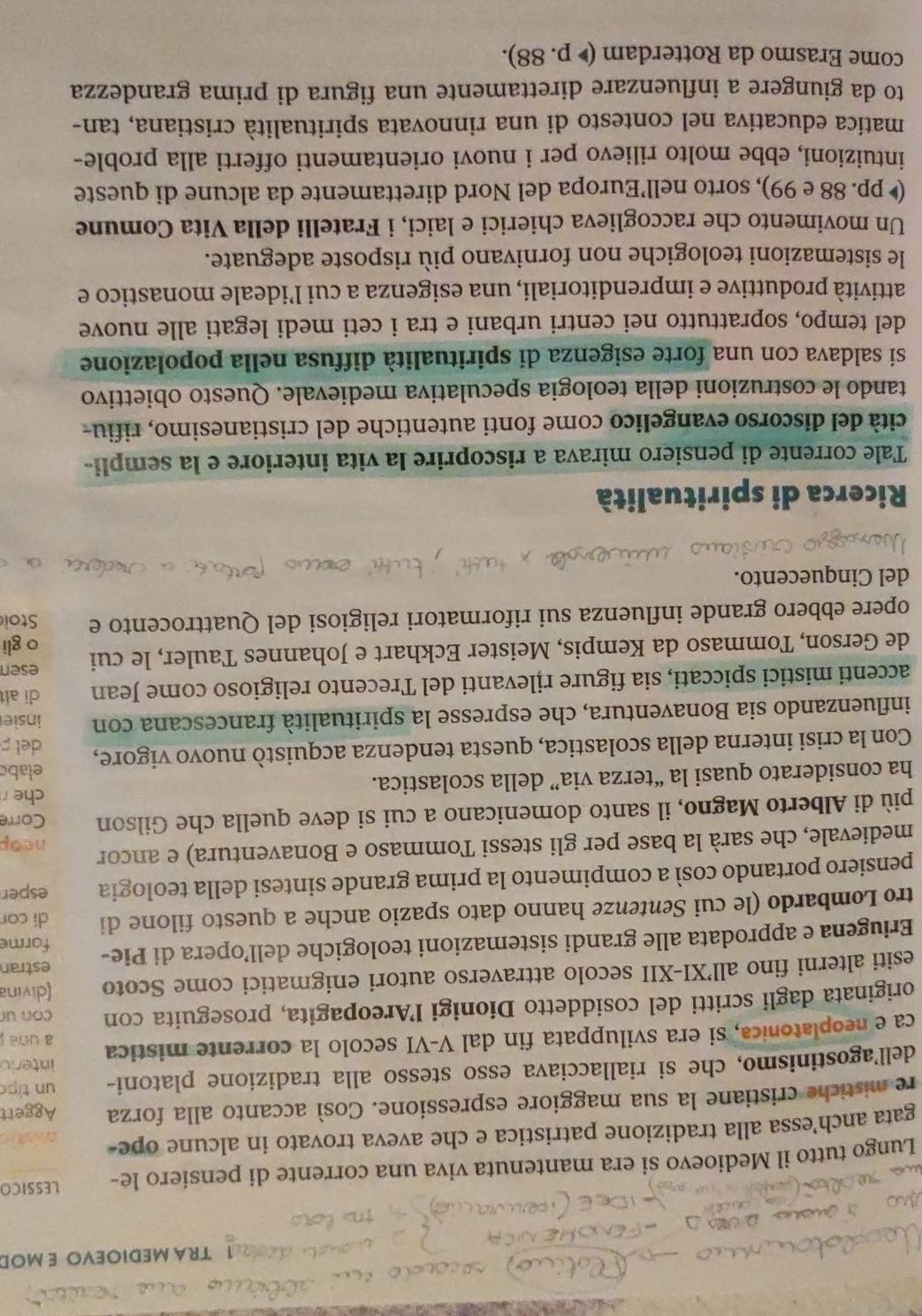 TRA MEDIOEVO E MOD
Lungo tutto il Medioevo si era mantenuta viva una corrente di pensiero le- LESSICO
gata anch’essa alla tradizione patristica e che aveva trovato in alcune ope-
re mistiche cristiane la sua maggiore espressione. Così accanto alla forza Aggert
dell'agostinismo, che si riallacciava esso stesso alla tradizione platoni- un tip
interio
ca e neoplatonica, si era sviluppata fin dal V-VI secolo la corrente mistica a una j
originata dagli scritti del cosiddetto Dionigi l’Areopagita, proseguita con con ur
esiti alterni fino all’XI-XII secolo attraverso autori enigmatici come Scoto (divina
estran
Eriugena e approdata alle grandi sistemazioni teologiche dell’opera di Pie- forme
tro Lombardo (le cui Sentenze hanno dato spazio anche a questo filone di di cor
pensiero portando così a compimento la prima grande sintesi della teologia esper
medievale, che sarà la base per gli stessi Tommaso e Bonaventura) e ancor heap
più di Alberto Magno, il santo domenicano a cui si deve quella che Gilson Corre
ha considerato quasi la “terza via” della scolastica.
che 
elabo
Con la crisi interna della scolastica, questa tendenza acquistò nuovo vigore, del 
influenzando sia Bonaventura, che espresse la spiritualità francescana con insie
accenti mistici spiccati, sia figure rjlevanti del Trecento religioso come Jean di alt
esen
de Gerson, Tommaso da Kempis, Meister Eckhart e Johannes Tauler, le cui o gli
opere ebbero grande influenza sui riformatori religiosi del Quattrocento e Stoi
del Cinquecento.
Ricerca di spiritualità
Tale corrente di pensiero mirava a riscoprire la vita interiore e la sempli-
cità del discorso evangelico come fonti autentiche del cristianesimo, rifiu-
tando le costruzioni della teologia speculativa medievale. Questo obiettivo
sí saldava con una forte esigenza di spiritualità diffusa nella popolazione
del tempo, soprattutto nei centri urbani e tra i ceti medi legati alle nuove
attività produttive e imprenditoriali, una esigenza a cui l’ideale monastico e
le sistemazioni teologiche non fornivano più risposte adeguate.
Un movimento che raccoglieva chierici e laici, i Fratelli della Vita Comune
( pp. 88 e 99), sorto nell’Europa del Nord direttamente da alcune di queste
intuizioni, ebbe molto rilievo per i nuovi orientamenti offerti alla proble-
matica educativa nel contesto di una rinnovata spiritualità cristiana, tan-
to da giungere a influenzare direttamente una figura di prima grandezza
come Erasmo da Rotterdam (▶ p. 88).