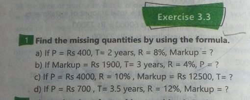 Find the missing quantities by using the formula. 
a) If P=Rs400, T=2 years, R=8% , Markup = ? 
b) If Markup =Rs1900, T=3 years, R=4% , P= ? 
c) If P=Rs4000, R=10% , Markup =Rs12500, T= ? 
d) If P=Rs700, T=3.5 1 years, R=12% , Markup = ?