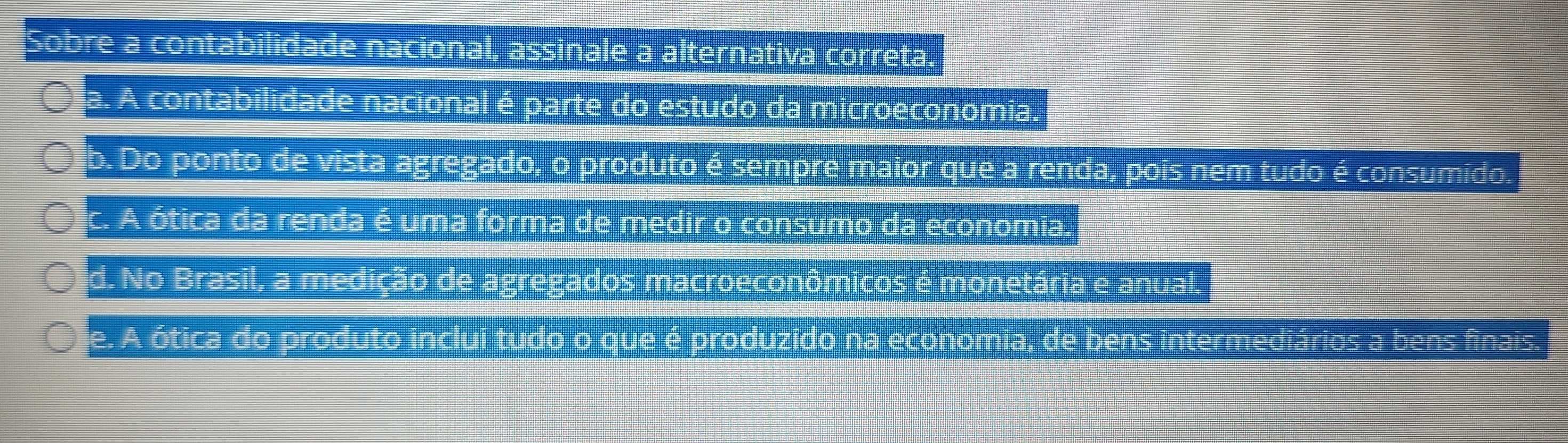 Sobre a contabilidade nacional, assinale a alternativa correta.
a. A contabilidade nacional é parte do estudo da microeconomia.
b. Do ponto de vista agregado, o produto é sempre maior que a renda, pois nem tudo é consumido.
c. A ótica da renda é uma forma de medir o consumo da economia.
d. No Brasil, a medição de agregados macroeconômicos é monetária e anual.
e. A ótica do produto inclui tudo o que é produzido na economia, de bens intermediários a bens finais.