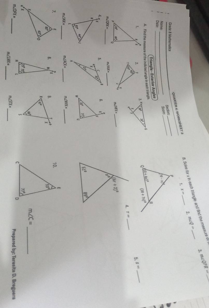 Solve for x in each triangle and find the measure of
_ m∠ QPR=
2. m∠ Q=
QUARTER 4: WORKSHEET 3
1. x=
_
Grade 8 Mathematics
Section:_
_
Score:
Name: _
Date:
_
Triangle - Exterior Angles
A. Find the measure of the indicted angle in each triangle.
 
5. s=
_
r= _
m∠ HFX= _
_
m∠ QRX=
m∠ VUX= _
 
_
m∠ JKX=
_ m∠ ACX=
_ m∠ WVX=
8.
m∠ C= _
m∠ DFX= _ Prepared by: Teresita D. Breguers
_
m∠ LMX=
_
m∠ STX=