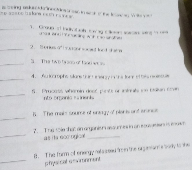 is being asked/defined/described in each of the following. Write your 
he space before each number . 
_1. Group of individuals having different species living in one 
area and interacting with one another 
_2. Series of interconnected food chains 
_3. The two types of food webs 
_ 
4. Autotrophs store their energy in the form of this molecule 
_ 
5. Process wherein dead plants or animals are broken down 
into organic nutrients 
_ 
6. The main source of energy of plants and animals 
_ 
7.The role that an organism assumes in an ecosystem is known 
as its ecological_ 
8. The form of energy released from the organism's body to the 
_physical environment