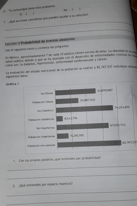 Tu comunidad tiene este problema.
Si (  No ( 
_
7. ¿Qué acciones consideras que pueden ayudar a su solución?
_
Lección 4 Probabilidad de eventos aleatorios
Lee el siguiente texto y contesta las preguntas.
En México, aproximadamente 7 de cada 10 adultos tienen exceso de peso. La obesidad es un po
salud pública debido a que se ha asociado con el desarrollo de enfermedades crónicas no tr
como son: la diabetes, hipertensión, enfermedad cardiovascular y cáncer.
La evaluación del estado nutricional de la población se realizó a 82,767,537 individuos obten
siguientes datos.
Gráfica 1
No Obe
Población Obe
No Diabét
Población diabéti
No Hiperte
Población Hiperte
Población encues82, 767,537
1. Con tus propías palabras ¿qué entiendes por probabilidad?
_
_
2. ¿Qué entiendes por espacio muestral?
_
_