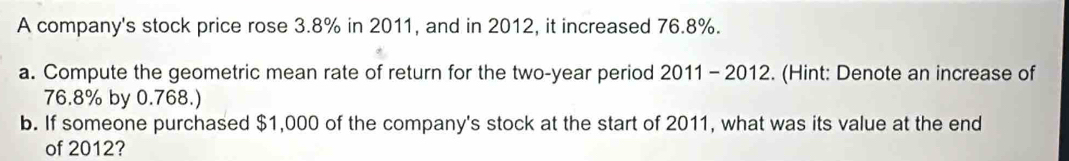 A company's stock price rose 3.8% in 2011, and in 2012, it increased 76.8%. 
a. Compute the geometric mean rate of return for the two-year period 2011- 2012. (Hint: Denote an increase of
76.8% by 0.768.) 
b. If someone purchased $1,000 of the company's stock at the start of 2011, what was its value at the end 
of 2012?