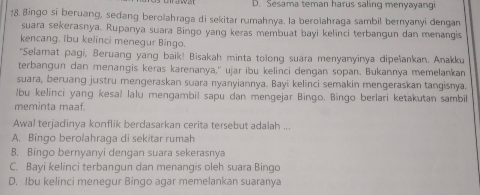 mawat D. Sesama teman harus saling menyayangi
18. Bingo si beruang, sedang berolahraga di sekitar rumahnya. la berolahraga sambil bernyanyi dengan
suara sekerasnya. Rupanya suara Bingo yang keras membuat bayi kelinci terbangun dan menangis
kencang. Ibu kelinci menegur Bingo.
“Selamat pagi, Beruang yang baik! Bisakah minta tolong suara menyanyinya dipelankan. Anakku
terbangun dan menangis keras karenanya,” ujar ibu kelinci dengan sopan. Bukannya memelankan
suara, beruang justru mengeraskan suara nyanyiannya. Bayi kelinci semakin mengeraskan tangisnya.
Ibu kelinci yang kesal lalu mengambil sapu dan mengejar Bingo. Bingo berlari ketakutan sambil
meminta maaf.
Awal terjadinya konflik berdasarkan cerita tersebut adalah ...
A. Bingo berolahraga di sekitar rumah
B. Bingo bernyanyi dengan suara sekerasnya
C. Bayi kelinci terbangun dan menangis oleh suara Bingo
D. Ibu kelinci menegur Bingo agar memelankan suaranya