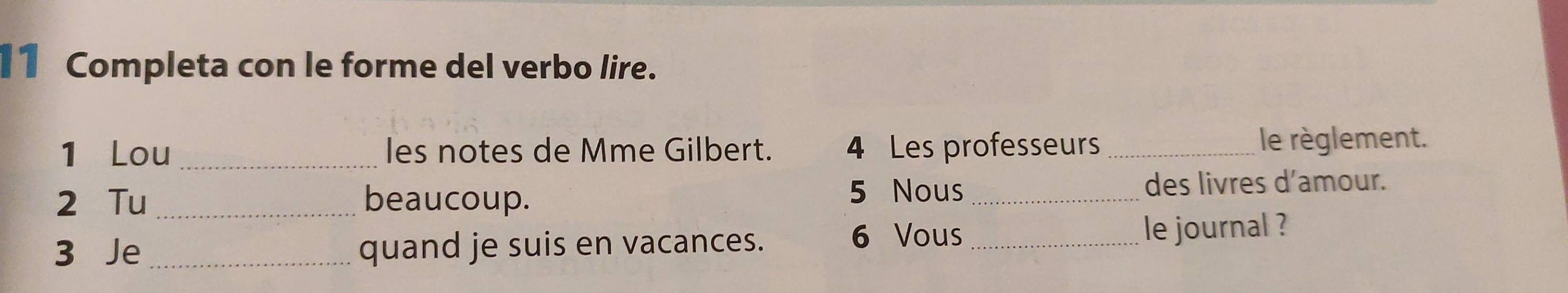 I1 Completa con le forme del verbo lire. 
1 Lou _les notes de Mme Gilbert. 4 Les professeurs _le règlement. 
2 Tu _beaucoup. 5 Nous _des livres d’amour. 
3 Je _quand je suis en vacances. 6 Vous _le journal ?