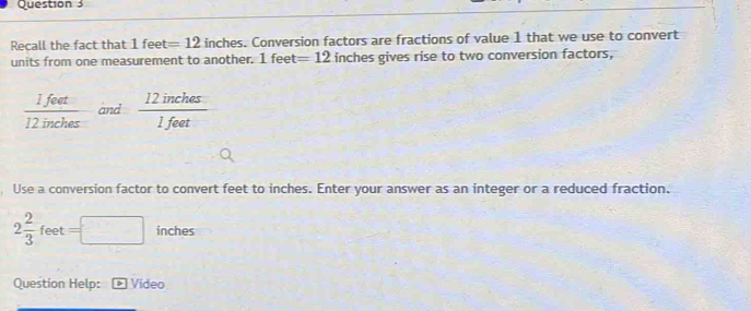 Question 
Recall the fact that 1fe et =12 inches. Conversion factors are fractions of value 1 that we use to convert 
units from one measurement to another. 1 feet =12 inches gives rise to two conversion factors,
 1feet/12inches  and  12inches/1feet 
Use a conversion factor to convert feet to inches. Enter your answer as an integer or a reduced fraction.
2 2/3 feet=□ inches
Question Help: Video