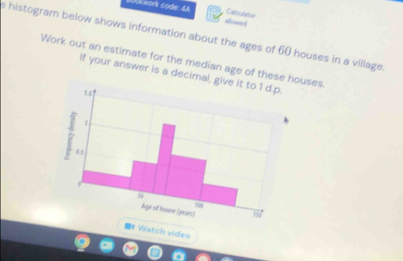 Bockwork code: 4A slowed Calsulator 
e histogram below shows information about the ages of 60 houses in a village. 
Work out an estimate for the median age of thesehouses. 
If your answer is a decim 
■# Watch video