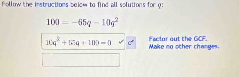 Follow the instructions below to find all solutions for q :
100=-65q-10q^2
Factor out the GCF.
10q^2+65q+100=0 1 Make no other changes.