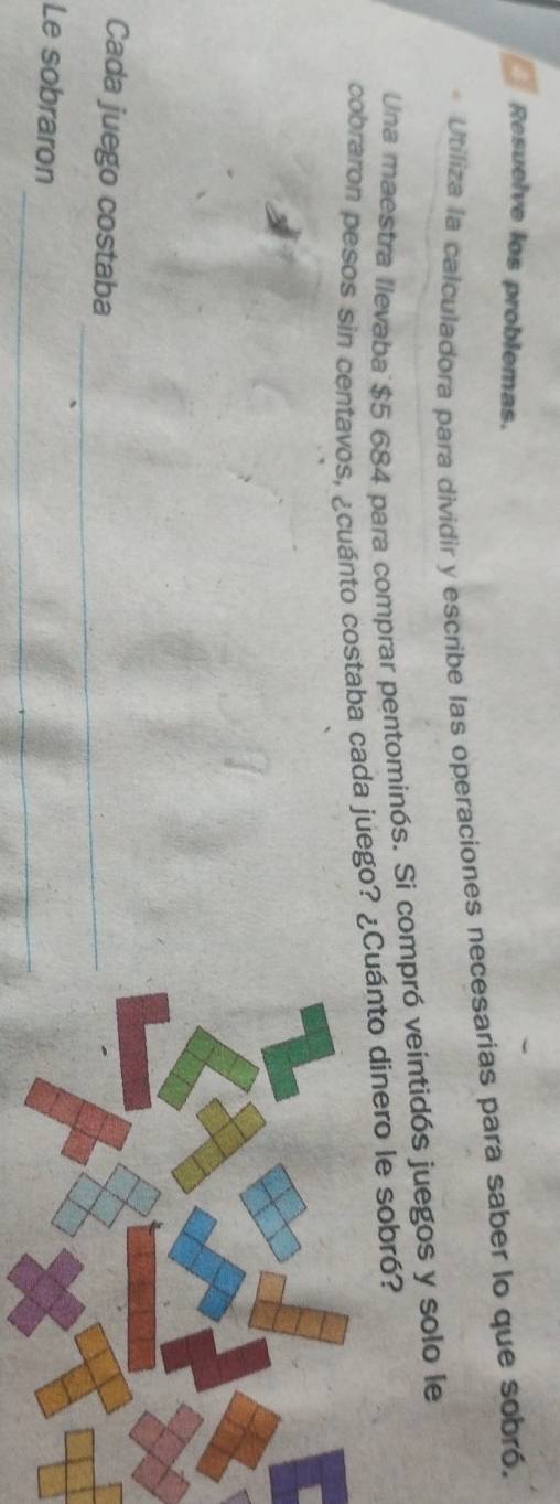 Resuelve los problemas. 
Utiliza la calculadora para dividir y escribe las operaciones necesarias para saber lo que sobró. 
Una maestra llevaba $5 684 para comprar pentominós. Si compró veintidós juegos y solo le 
cobraron pesos sin centavos, ¿cuánto costaba cada juego? ¿Cuánto dinero le sobró? 
Cada juego costaba_ 
_ 
Le sobraron