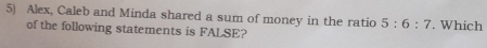 Alex, Caleb and Minda shared a sum of money in the ratio 5:6:7. Which 
of the following statements is FALSE?