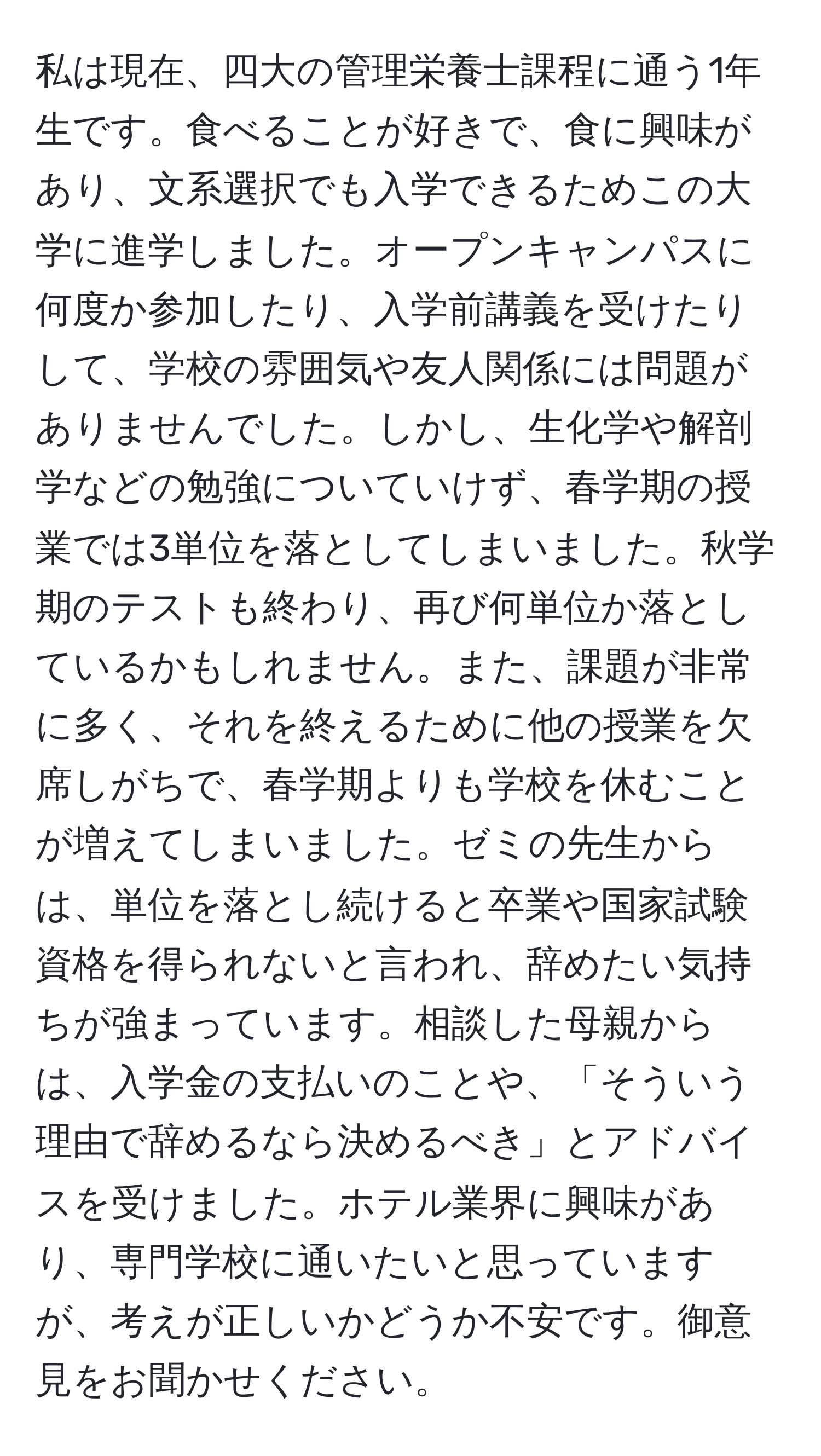 私は現在、四大の管理栄養士課程に通う1年生です。食べることが好きで、食に興味があり、文系選択でも入学できるためこの大学に進学しました。オープンキャンパスに何度か参加したり、入学前講義を受けたりして、学校の雰囲気や友人関係には問題がありませんでした。しかし、生化学や解剖学などの勉強についていけず、春学期の授業では3単位を落としてしまいました。秋学期のテストも終わり、再び何単位か落としているかもしれません。また、課題が非常に多く、それを終えるために他の授業を欠席しがちで、春学期よりも学校を休むことが増えてしまいました。ゼミの先生からは、単位を落とし続けると卒業や国家試験資格を得られないと言われ、辞めたい気持ちが強まっています。相談した母親からは、入学金の支払いのことや、「そういう理由で辞めるなら決めるべき」とアドバイスを受けました。ホテル業界に興味があり、専門学校に通いたいと思っていますが、考えが正しいかどうか不安です。御意見をお聞かせください。